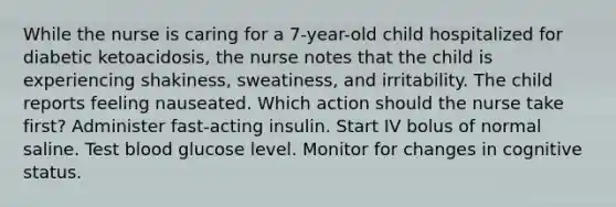 While the nurse is caring for a 7-year-old child hospitalized for diabetic ketoacidosis, the nurse notes that the child is experiencing shakiness, sweatiness, and irritability. The child reports feeling nauseated. Which action should the nurse take first? Administer fast-acting insulin. Start IV bolus of normal saline. Test blood glucose level. Monitor for changes in cognitive status.