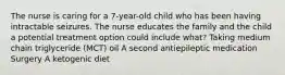 The nurse is caring for a​ 7-year-old child who has been having intractable seizures. The nurse educates the family and the child a potential treatment option could include​ what? Taking medium chain triglyceride​ (MCT) oil A second antiepileptic medication Surgery A ketogenic diet