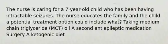 The nurse is caring for a​ 7-year-old child who has been having intractable seizures. The nurse educates the family and the child a potential treatment option could include​ what? Taking medium chain triglyceride​ (MCT) oil A second antiepileptic medication Surgery A ketogenic diet