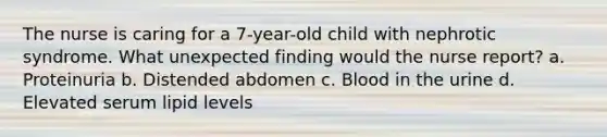 The nurse is caring for a 7-year-old child with nephrotic syndrome. What unexpected finding would the nurse report? a. Proteinuria b. Distended abdomen c. Blood in the urine d. Elevated serum lipid levels