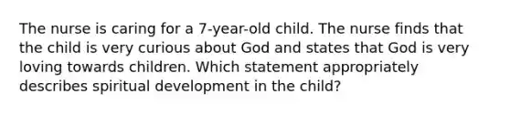 The nurse is caring for a 7-year-old child. The nurse finds that the child is very curious about God and states that God is very loving towards children. Which statement appropriately describes spiritual development in the child?