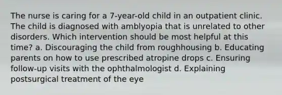 The nurse is caring for a 7-year-old child in an outpatient clinic. The child is diagnosed with amblyopia that is unrelated to other disorders. Which intervention should be most helpful at this time? a. Discouraging the child from roughhousing b. Educating parents on how to use prescribed atropine drops c. Ensuring follow-up visits with the ophthalmologist d. Explaining postsurgical treatment of the eye