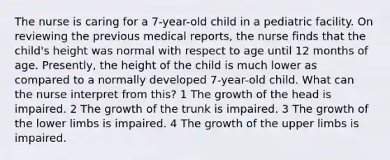 The nurse is caring for a 7-year-old child in a pediatric facility. On reviewing the previous medical reports, the nurse finds that the child's height was normal with respect to age until 12 months of age. Presently, the height of the child is much lower as compared to a normally developed 7-year-old child. What can the nurse interpret from this? 1 The growth of the head is impaired. 2 The growth of the trunk is impaired. 3 The growth of the lower limbs is impaired. 4 The growth of the upper limbs is impaired.