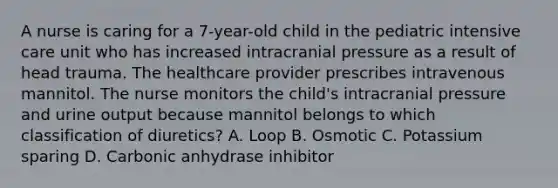 A nurse is caring for a 7-year-old child in the pediatric intensive care unit who has increased intracranial pressure as a result of head trauma. The healthcare provider prescribes intravenous mannitol. The nurse monitors the child's intracranial pressure and urine output because mannitol belongs to which classification of diuretics? A. Loop B. Osmotic C. Potassium sparing D. Carbonic anhydrase inhibitor