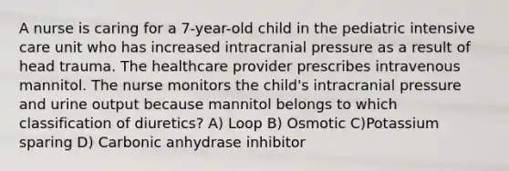 A nurse is caring for a 7-year-old child in the pediatric intensive care unit who has increased intracranial pressure as a result of head trauma. The healthcare provider prescribes intravenous mannitol. The nurse monitors the child's intracranial pressure and urine output because mannitol belongs to which classification of diuretics? A) Loop B) Osmotic C)Potassium sparing D) Carbonic anhydrase inhibitor