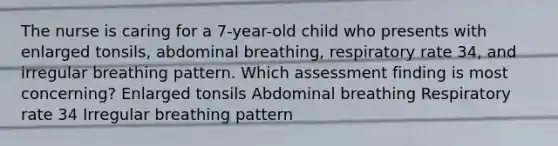 The nurse is caring for a 7-year-old child who presents with enlarged tonsils, abdominal breathing, respiratory rate 34, and irregular breathing pattern. Which assessment finding is most concerning? Enlarged tonsils Abdominal breathing Respiratory rate 34 Irregular breathing pattern