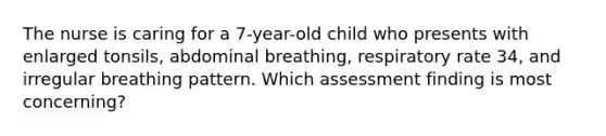 The nurse is caring for a 7-year-old child who presents with enlarged tonsils, abdominal breathing, respiratory rate 34, and irregular breathing pattern. Which assessment finding is most concerning?