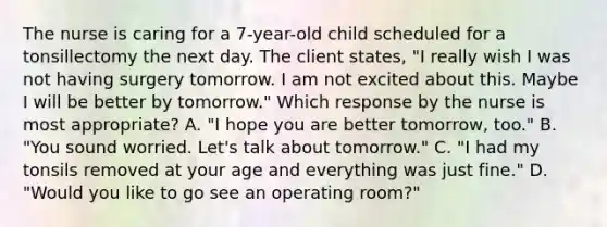 The nurse is caring for a 7-year-old child scheduled for a tonsillectomy the next day. The client states, "I really wish I was not having surgery tomorrow. I am not excited about this. Maybe I will be better by tomorrow." Which response by the nurse is most appropriate? A. "I hope you are better tomorrow, too." B. "You sound worried. Let's talk about tomorrow." C. "I had my tonsils removed at your age and everything was just fine." D. "Would you like to go see an operating room?"