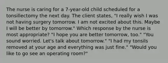 The nurse is caring for a 7-year-old child scheduled for a tonsillectomy the next day. The client states, "I really wish I was not having surgery tomorrow. I am not excited about this. Maybe I will be better by tomorrow." Which response by the nurse is most appropriate? "I hope you are better tomorrow, too." "You sound worried. Let's talk about tomorrow." "I had my tonsils removed at your age and everything was just fine." "Would you like to go see an operating room?"