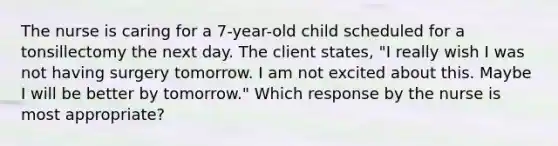 The nurse is caring for a 7-year-old child scheduled for a tonsillectomy the next day. The client states, "I really wish I was not having surgery tomorrow. I am not excited about this. Maybe I will be better by tomorrow." Which response by the nurse is most appropriate?