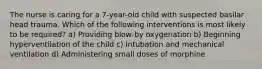 The nurse is caring for a 7-year-old child with suspected basilar head trauma. Which of the following interventions is most likely to be required? a) Providing blow-by oxygenation b) Beginning hyperventilation of the child c) Intubation and mechanical ventilation d) Administering small doses of morphine