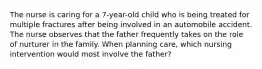 The nurse is caring for a 7-year-old child who is being treated for multiple fractures after being involved in an automobile accident. The nurse observes that the father frequently takes on the role of nurturer in the family. When planning care, which nursing intervention would most involve the father?