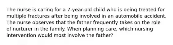 The nurse is caring for a 7-year-old child who is being treated for multiple fractures after being involved in an automobile accident. The nurse observes that the father frequently takes on the role of nurturer in the family. When planning care, which nursing intervention would most involve the father?