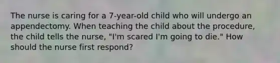 The nurse is caring for a 7-year-old child who will undergo an appendectomy. When teaching the child about the procedure, the child tells the nurse, "I'm scared I'm going to die." How should the nurse first respond?