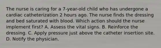 The nurse is caring for a 7-year-old child who has undergone a cardiac catheterization 2 hours ago. The nurse finds the dressing and bed saturated with blood. Which action should the nurse implement first? A. Assess the vital signs. B. Reinforce the dressing. C. Apply pressure just above the catheter insertion site. D. Notify the physician.