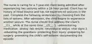 The nurse is caring for a 7-year-old client being admitted after experiencing two seizures within a 24-hour period. Client has no history of head trauma and has not experienced seizures in the past. Complete the following sentence(s) by choosing from the lists of options. After admission, the child begins to experience another seizure. The nurse should first address the client's __(1)__ while at the same time __(2)__. 1. -administering medication -airway -lab results -neurological status -vital signs 2. -educating the guardians -protecting from injury -preparing for surgery -promoting the child's self-esteem -documenting the episode