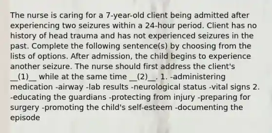 The nurse is caring for a 7-year-old client being admitted after experiencing two seizures within a 24-hour period. Client has no history of head trauma and has not experienced seizures in the past. Complete the following sentence(s) by choosing from the lists of options. After admission, the child begins to experience another seizure. The nurse should first address the client's __(1)__ while at the same time __(2)__. 1. -administering medication -airway -lab results -neurological status -vital signs 2. -educating the guardians -protecting from injury -preparing for surgery -promoting the child's self-esteem -documenting the episode