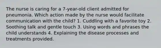 The nurse is caring for a 7-year-old client admitted for pneumonia. Which action made by the nurse would facilitate communication with the child? 1. Cuddling with a favorite toy 2. Soothing talk and gentle touch 3. Using words and phrases the child understands 4. Explaining the disease processes and treatments provided.