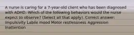 A nurse is caring for a 7-year-old client who has been diagnosed with ADHD. Which of the following behaviors would the nurse expect to observe? (Select all that apply). Correct answer: Impulsivity Labile mood Motor restlessness Aggression Inattention