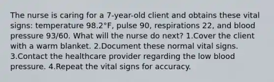 The nurse is caring for a 7-year-old client and obtains these vital signs: temperature 98.2°F, pulse 90, respirations 22, and blood pressure 93/60. What will the nurse do next? 1.Cover the client with a warm blanket. 2.Document these normal vital signs. 3.Contact the healthcare provider regarding the low blood pressure. 4.Repeat the vital signs for accuracy.