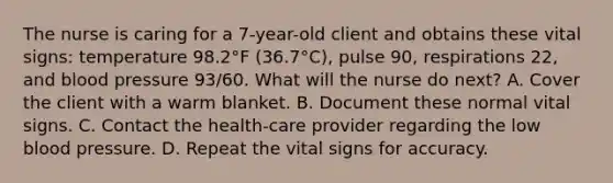 The nurse is caring for a 7-year-old client and obtains these vital signs: temperature 98.2°F (36.7°C), pulse 90, respirations 22, and blood pressure 93/60. What will the nurse do next? A. Cover the client with a warm blanket. B. Document these normal vital signs. C. Contact the health-care provider regarding the low blood pressure. D. Repeat the vital signs for accuracy.