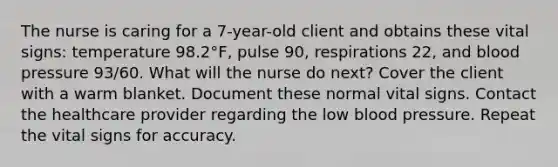 The nurse is caring for a 7-year-old client and obtains these vital signs: temperature 98.2°F, pulse 90, respirations 22, and blood pressure 93/60. What will the nurse do next? Cover the client with a warm blanket. Document these normal vital signs. Contact the healthcare provider regarding the low blood pressure. Repeat the vital signs for accuracy.