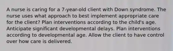 A nurse is caring for a 7-year-old client with Down syndrome. The nurse uses what approach to best implement appropriate care for the client? Plan interventions according to the child's age. Anticipate significant developmental delays. Plan interventions according to developmental age. Allow the client to have control over how care is delivered.