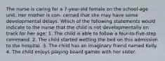 The nurse is caring for a 7-year-old female on the school-age unit. Her mother is con- cerned that she may have some developmental delays. Which of the following statements would indicate to the nurse that the child is not developmentally on track for her age: 1. The child is able to follow a four-to-five-step command. 2. The child started wetting the bed on this admission to the hospital. 3. The child has an imaginary friend named Kelly. 4. The child enjoys playing board games with her sister.