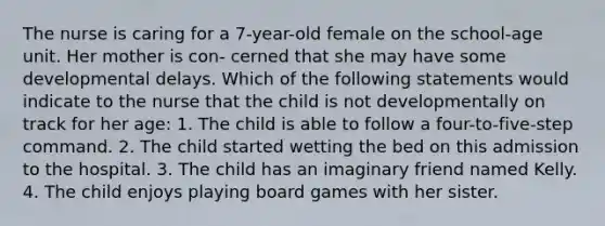 The nurse is caring for a 7-year-old female on the school-age unit. Her mother is con- cerned that she may have some developmental delays. Which of the following statements would indicate to the nurse that the child is not developmentally on track for her age: 1. The child is able to follow a four-to-five-step command. 2. The child started wetting the bed on this admission to the hospital. 3. The child has an imaginary friend named Kelly. 4. The child enjoys playing board games with her sister.