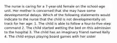 The nurse is caring for a 7-year-old female on the school-age unit. Her mother is concerned that she may have some developmental delays. Which of the following statements would indicate to the nurse that the child is not developmentally on track for her age: 1. The child is able to follow a four-to-five-step command 2. The child started wetting the bed on this admission to the hospital 3. The child has an imaginary friend named Kelly 4. The child enjoys playing board games with her sister