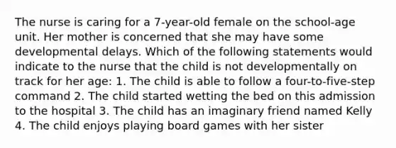 The nurse is caring for a 7-year-old female on the school-age unit. Her mother is concerned that she may have some developmental delays. Which of the following statements would indicate to the nurse that the child is not developmentally on track for her age: 1. The child is able to follow a four-to-five-step command 2. The child started wetting the bed on this admission to the hospital 3. The child has an imaginary friend named Kelly 4. The child enjoys playing board games with her sister