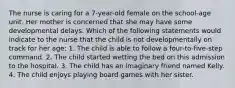 The nurse is caring for a 7-year-old female on the school-age unit. Her mother is concerned that she may have some developmental delays. Which of the following statements would indicate to the nurse that the child is not developmentally on track for her age: 1. The child is able to follow a four-to-five-step command. 2. The child started wetting the bed on this admission to the hospital. 3. The child has an imaginary friend named Kelly. 4. The child enjoys playing board games with her sister.