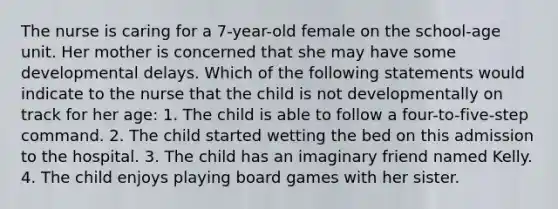 The nurse is caring for a 7-year-old female on the school-age unit. Her mother is concerned that she may have some developmental delays. Which of the following statements would indicate to the nurse that the child is not developmentally on track for her age: 1. The child is able to follow a four-to-five-step command. 2. The child started wetting the bed on this admission to the hospital. 3. The child has an imaginary friend named Kelly. 4. The child enjoys playing board games with her sister.