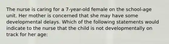 The nurse is caring for a 7-year-old female on the school-age unit. Her mother is concerned that she may have some developmental delays. Which of the following statements would indicate to the nurse that the child is not developmentally on track for her age: