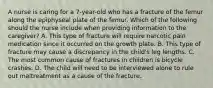 A nurse is caring for a 7-year-old who has a fracture of the femur along the epiphyseal plate of the femur. Which of the following should the nurse include when providing information to the caregiver? A. This type of fracture will require narcotic pain medication since it occurred on the growth plate. B. This type of fracture may cause a discrepancy in the child's leg lengths. C. The most common cause of fractures in children is bicycle crashes. D. The child will need to be interviewed alone to rule out maltreatment as a cause of the fracture.