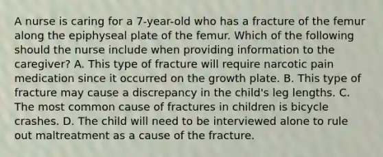 A nurse is caring for a 7-year-old who has a fracture of the femur along the epiphyseal plate of the femur. Which of the following should the nurse include when providing information to the caregiver? A. This type of fracture will require narcotic pain medication since it occurred on the growth plate. B. This type of fracture may cause a discrepancy in the child's leg lengths. C. The most common cause of fractures in children is bicycle crashes. D. The child will need to be interviewed alone to rule out maltreatment as a cause of the fracture.