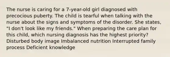 The nurse is caring for a 7-year-old girl diagnosed with precocious puberty. The child is tearful when talking with the nurse about the signs and symptoms of the disorder. She states, "I don't look like my friends." When preparing the care plan for this child, which nursing diagnosis has the highest priority? Disturbed body image Imbalanced nutrition Interrupted family process Deficient knowledge