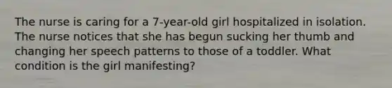 The nurse is caring for a 7-year-old girl hospitalized in isolation. The nurse notices that she has begun sucking her thumb and changing her speech patterns to those of a toddler. What condition is the girl manifesting?