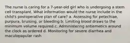 The nurse is caring for a 7-year-old girl who is undergoing a stem cell transplant. What information would the nurse include in the child's postoperative plan of care? a. Assessing for petechiae, purpura, bruising, or bleeding b. Limiting blood draws to the minimum volume required c. Administering antiemetics around the clock as ordered d. Monitoring for severe diarrhea and maculopapular rash