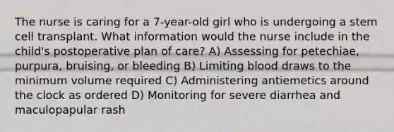 The nurse is caring for a 7-year-old girl who is undergoing a stem cell transplant. What information would the nurse include in the child's postoperative plan of care? A) Assessing for petechiae, purpura, bruising, or bleeding B) Limiting blood draws to the minimum volume required C) Administering antiemetics around the clock as ordered D) Monitoring for severe diarrhea and maculopapular rash