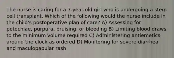 The nurse is caring for a 7-year-old girl who is undergoing a stem cell transplant. Which of the following would the nurse include in the child's postoperative plan of care? A) Assessing for petechiae, purpura, bruising, or bleeding B) Limiting blood draws to the minimum volume required C) Administering antiemetics around the clock as ordered D) Monitoring for severe diarrhea and maculopapular rash