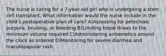 The nurse is caring for a 7-year-old girl who is undergoing a stem cell transplant. What information would the nurse include in the child's postoperative plan of care? A)Assessing for petechiae, purpura, bruising, or bleeding B)Limiting blood draws to the minimum volume required C)Administering antiemetics around the clock as ordered D)Monitoring for severe diarrhea and maculopapular rash