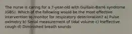 The nurse is caring for a 7-year-old with Guillain-Barré syndrome (GBS). Which of the following would be the most effective intervention to monitor for respiratory deterioration? a) Pulse oximetry b) Serial measurement of tidal volume c) Ineffective cough d) Diminished breath sounds