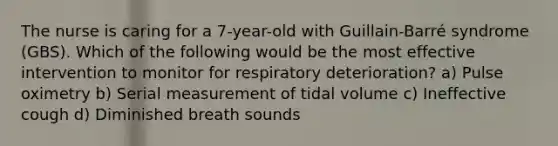 The nurse is caring for a 7-year-old with Guillain-Barré syndrome (GBS). Which of the following would be the most effective intervention to monitor for respiratory deterioration? a) Pulse oximetry b) Serial measurement of tidal volume c) Ineffective cough d) Diminished breath sounds