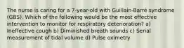 The nurse is caring for a 7-year-old with Guillain-Barré syndrome (GBS). Which of the following would be the most effective intervention to monitor for respiratory deterioration? a) Ineffective cough b) Diminished breath sounds c) Serial measurement of tidal volume d) Pulse oximetry