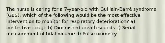 The nurse is caring for a 7-year-old with Guillain-Barré syndrome (GBS). Which of the following would be the most effective intervention to monitor for respiratory deterioration? a) Ineffective cough b) Diminished breath sounds c) Serial measurement of tidal volume d) Pulse oximetry