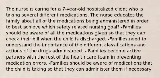 The nurse is caring for a 7-year-old hospitalized client who is taking several different medications. The nurse educates the family about all of the medications being administered in order to best achieve which safety related nursing goal? -Families should be aware of all the medications given so that they can check their bill when the child is discharged. -Families need to understand the importance of the different classifications and actions of the drugs administered. - Families become active partners with the rest of the health care team in preventing medication errors. -Families should be aware of medications that the child is taking so that they can administer them if necessary