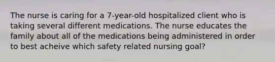 The nurse is caring for a 7-year-old hospitalized client who is taking several different medications. The nurse educates the family about all of the medications being administered in order to best acheive which safety related nursing goal?