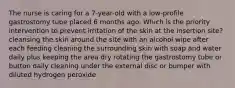 The nurse is caring for a 7-year-old with a low-profile gastrostomy tube placed 6 months ago. Which is the priority intervention to prevent irritation of the skin at the insertion site? cleansing the skin around the site with an alcohol wipe after each feeding cleaning the surrounding skin with soap and water daily plus keeping the area dry rotating the gastrostomy tube or button daily cleaning under the external disc or bumper with diluted hydrogen peroxide