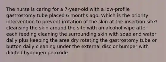 The nurse is caring for a 7-year-old with a low-profile gastrostomy tube placed 6 months ago. Which is the priority intervention to prevent irritation of the skin at the insertion site? cleansing the skin around the site with an alcohol wipe after each feeding cleaning the surrounding skin with soap and water daily plus keeping the area dry rotating the gastrostomy tube or button daily cleaning under the external disc or bumper with diluted hydrogen peroxide